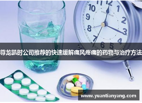 尊龙凯时公司推荐的快速缓解痛风疼痛的药物与治疗方法